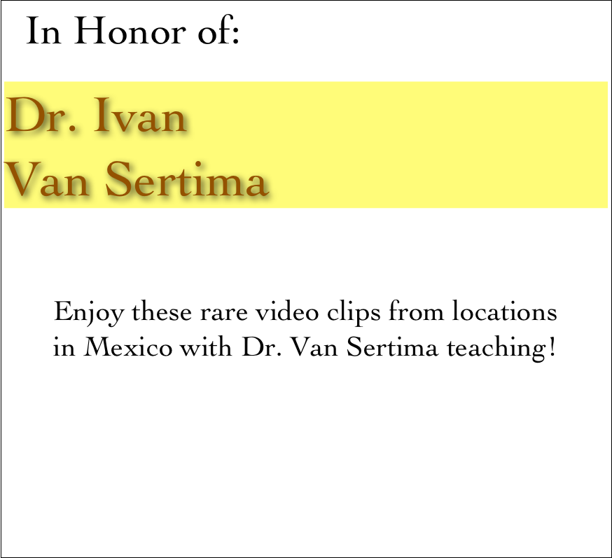   In Honor of:

Dr. Ivan 
Van Sertima


Enjoy these rare video clips from locations
in Mexico with Dr. Van Sertima teaching! 
